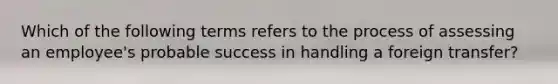 Which of the following terms refers to the process of assessing an employee's probable success in handling a foreign transfer?