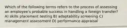 Which of the following terms refers to the process of assessing an employee's probable success in handling a foreign transfer? A) skills placement testing B) adaptability screening C) management assessment D) performance appraisal