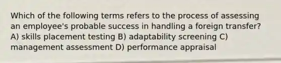 Which of the following terms refers to the process of assessing an employee's probable success in handling a foreign transfer? A) skills placement testing B) adaptability screening C) management assessment D) performance appraisal