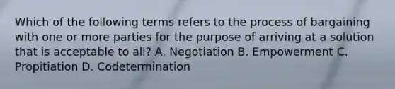 Which of the following terms refers to the process of bargaining with one or more parties for the purpose of arriving at a solution that is acceptable to all? A. Negotiation B. Empowerment C. Propitiation D. Codetermination