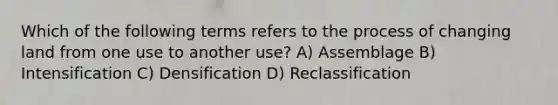 Which of the following terms refers to the process of changing land from one use to another use? A) Assemblage B) Intensification C) Densification D) Reclassification