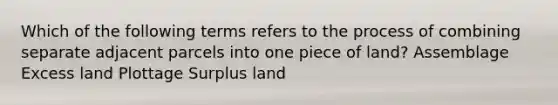 Which of the following terms refers to the process of combining separate adjacent parcels into one piece of land? Assemblage Excess land Plottage Surplus land