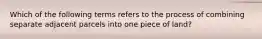 Which of the following terms refers to the process of combining separate adjacent parcels into one piece of land?