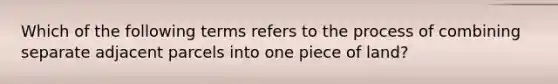 Which of the following terms refers to the process of combining separate adjacent parcels into one piece of land?