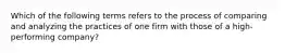 Which of the following terms refers to the process of comparing and analyzing the practices of one firm with those of a high-performing company?