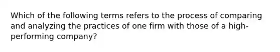 Which of the following terms refers to the process of comparing and analyzing the practices of one firm with those of a high-performing company?