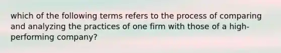 which of the following terms refers to the process of comparing and analyzing the practices of one firm with those of a high-performing company?