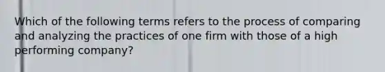 Which of the following terms refers to the process of comparing and analyzing the practices of one firm with those of a high performing company?