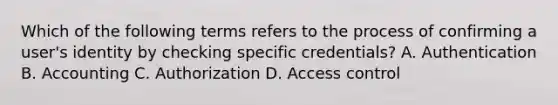 Which of the following terms refers to the process of confirming a user's identity by checking specific credentials? A. Authentication B. Accounting C. Authorization D. Access control