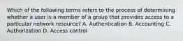 Which of the following terms refers to the process of determining whether a user is a member of a group that provides access to a particular network resource? A. Authentication B. Accounting C. Authorization D. Access control