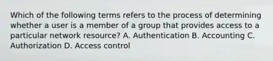 Which of the following terms refers to the process of determining whether a user is a member of a group that provides access to a particular network resource? A. Authentication B. Accounting C. Authorization D. Access control