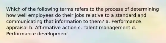 Which of the following terms refers to the process of determining how well employees do their jobs relative to a standard and communicating that information to them? a. Performance appraisal b. Affirmative action c. Talent management d. Performance development