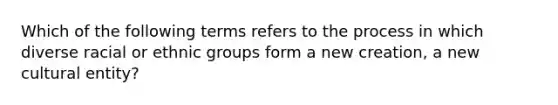 Which of the following terms refers to the process in which diverse racial or ethnic groups form a new creation, a new cultural entity?