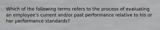 Which of the following terms refers to the process of evaluating an employee's current and/or past performance relative to his or her performance standards?