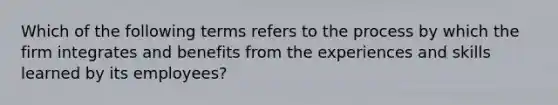 Which of the following terms refers to the process by which the firm integrates and benefits from the experiences and skills learned by its employees?