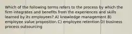 Which of the following terms refers to the process by which the firm integrates and benefits from the experiences and skills learned by its employees? A) knowledge management B) employee value proposition C) employee retention D) business process outsourcing