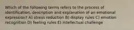 Which of the following terms refers to the process of identification, description and explanation of an emotional expression? A) stress reduction B) display rules C) emotion recognition D) feeling rules E) intellectual challenge