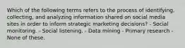 Which of the following terms refers to the process of identifying, collecting, and analyzing information shared on social media sites in order to inform strategic marketing decisions? - Social monitoring. - Social listening. - Data mining - Primary research - None of these.