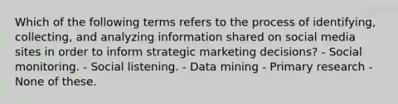 Which of the following terms refers to the process of identifying, collecting, and analyzing information shared on social media sites in order to inform strategic marketing decisions? - Social monitoring. - Social listening. - Data mining - Primary research - None of these.