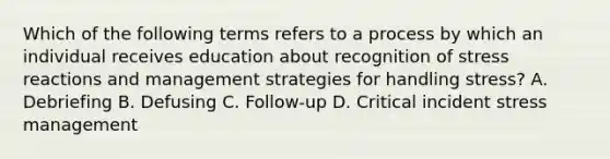 Which of the following terms refers to a process by which an individual receives education about recognition of stress reactions and management strategies for handling stress? A. Debriefing B. Defusing C. Follow-up D. Critical incident stress management