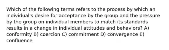 Which of the following terms refers to the process by which an individual's desire for acceptance by the group and the pressure by the group on individual members to match its standards results in a change in individual attitudes and behaviors? A) conformity B) coercion C) commitment D) convergence E) confluence