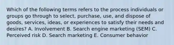 Which of the following terms refers to the process individuals or groups go through to​ select, purchase,​ use, and dispose of​ goods, services,​ ideas, or experiences to satisfy their needs and​ desires? A. Involvement B. Search engine marketing​ (SEM) C. Perceived risk D. Search marketing E. Consumer behavior