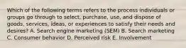 Which of the following terms refers to the process individuals or groups go through to​ select, purchase,​ use, and dispose of​ goods, services,​ ideas, or experiences to satisfy their needs and​ desires? A. Search engine marketing​ (SEM) B. Search marketing C. Consumer behavior D. Perceived risk E. Involvement