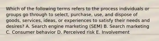 Which of the following terms refers to the process individuals or groups go through to​ select, purchase,​ use, and dispose of​ goods, services,​ ideas, or experiences to satisfy their needs and​ desires? A. Search engine marketing​ (SEM) B. Search marketing C. Consumer behavior D. Perceived risk E. Involvement