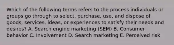 Which of the following terms refers to the process individuals or groups go through to​ select, purchase,​ use, and dispose of​ goods, services,​ ideas, or experiences to satisfy their needs and​ desires? A. Search engine marketing​ (SEM) B. Consumer behavior C. Involvement D. Search marketing E. Perceived risk