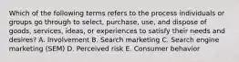 Which of the following terms refers to the process individuals or groups go through to​ select, purchase,​ use, and dispose of​ goods, services,​ ideas, or experiences to satisfy their needs and​ desires? A. Involvement B. Search marketing C. Search engine marketing​ (SEM) D. Perceived risk E. Consumer behavior