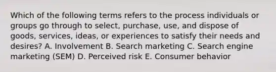 Which of the following terms refers to the process individuals or groups go through to​ select, purchase,​ use, and dispose of​ goods, services,​ ideas, or experiences to satisfy their needs and​ desires? A. Involvement B. Search marketing C. Search engine marketing​ (SEM) D. Perceived risk E. Consumer behavior