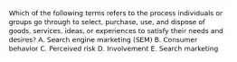 Which of the following terms refers to the process individuals or groups go through to​ select, purchase,​ use, and dispose of​ goods, services,​ ideas, or experiences to satisfy their needs and​ desires? A. Search engine marketing​ (SEM) B. Consumer behavior C. Perceived risk D. Involvement E. Search marketing