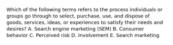 Which of the following terms refers to the process individuals or groups go through to​ select, purchase,​ use, and dispose of​ goods, services,​ ideas, or experiences to satisfy their needs and​ desires? A. Search engine marketing​ (SEM) B. Consumer behavior C. Perceived risk D. Involvement E. Search marketing