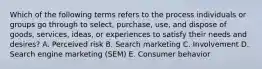 Which of the following terms refers to the process individuals or groups go through to​ select, purchase,​ use, and dispose of​ goods, services,​ ideas, or experiences to satisfy their needs and​ desires? A. Perceived risk B. Search marketing C. Involvement D. Search engine marketing​ (SEM) E. Consumer behavior