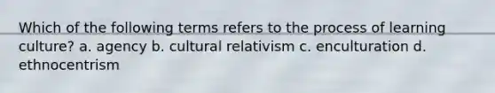 Which of the following terms refers to the process of learning culture? a. agency b. cultural relativism c. enculturation d. ethnocentrism