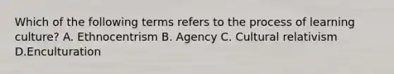 Which of the following terms refers to the process of learning culture? A. Ethnocentrism B. Agency C. Cultural relativism D.Enculturation