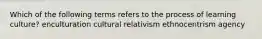 Which of the following terms refers to the process of learning culture? enculturation cultural relativism ethnocentrism agency