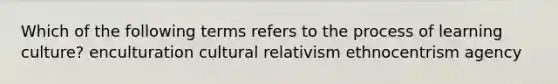 Which of the following terms refers to the process of learning culture? enculturation cultural relativism ethnocentrism agency