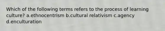 Which of the following terms refers to the process of learning culture? a.ethnocentrism b.cultural relativism c.agency d.enculturation