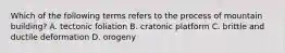 Which of the following terms refers to the process of mountain building? A. tectonic foliation B. cratonic platform C. brittle and ductile deformation D. orogeny