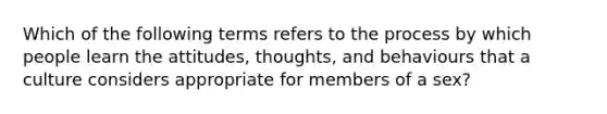 Which of the following terms refers to the process by which people learn the attitudes, thoughts, and behaviours that a culture considers appropriate for members of a sex?