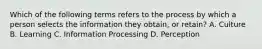 Which of the following terms refers to the process by which a person selects the information they obtain, or retain? A. Culture B. Learning C. Information Processing D. Perception