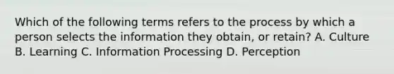 Which of the following terms refers to the process by which a person selects the information they obtain, or retain? A. Culture B. Learning C. Information Processing D. Perception