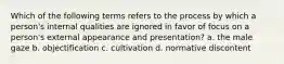 Which of the following terms refers to the process by which a person's internal qualities are ignored in favor of focus on a person's external appearance and presentation? a. the male gaze b. objectification c. cultivation d. normative discontent