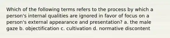 Which of the following terms refers to the process by which a person's internal qualities are ignored in favor of focus on a person's external appearance and presentation? a. the male gaze b. objectification c. cultivation d. normative discontent