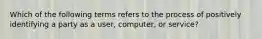 Which of the following terms refers to the process of positively identifying a party as a user, computer, or service?