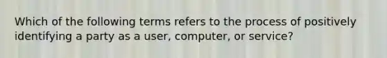 Which of the following terms refers to the process of positively identifying a party as a user, computer, or service?