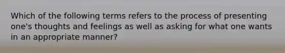 Which of the following terms refers to the process of presenting one's thoughts and feelings as well as asking for what one wants in an appropriate manner?