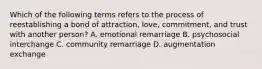 Which of the following terms refers to the process of reestablishing a bond of attraction, love, commitment, and trust with another person? A. emotional remarriage B. psychosocial interchange C. community remarriage D. augmentation exchange