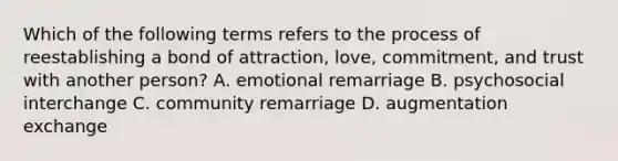 Which of the following terms refers to the process of reestablishing a bond of attraction, love, commitment, and trust with another person? A. emotional remarriage B. psychosocial interchange C. community remarriage D. augmentation exchange